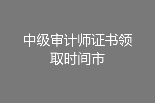 中级审计师证书领取时间市