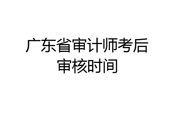广东省审计师考后审核时间