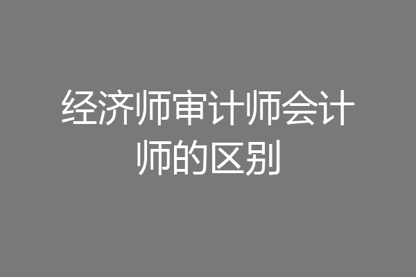 经济师审计师会计师的区别