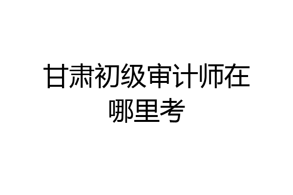 甘肃初级审计师在哪里考