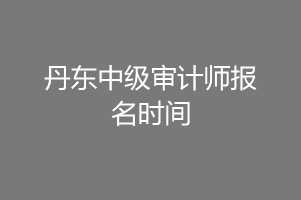 丹东中级审计师报名时间