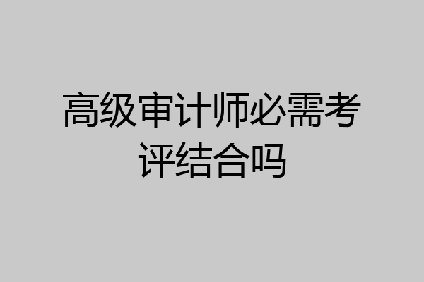 高级审计师必需考评结合吗