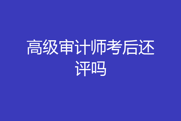 高级审计师考后还评吗