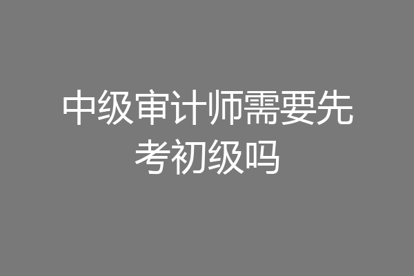 中级审计师需要先考初级吗