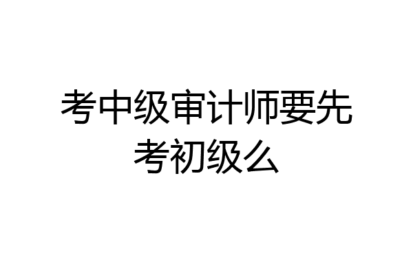 考中级审计师要先考初级么