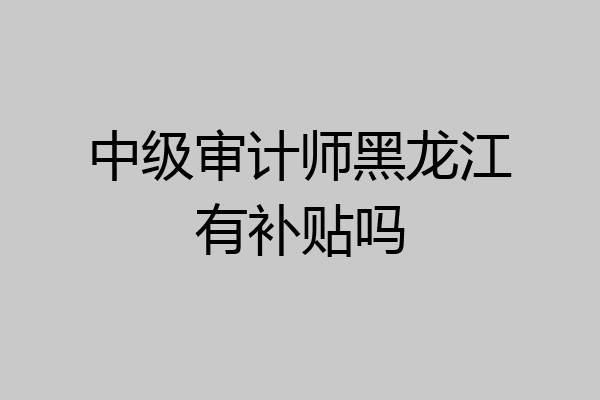 中级审计师黑龙江有补贴吗
