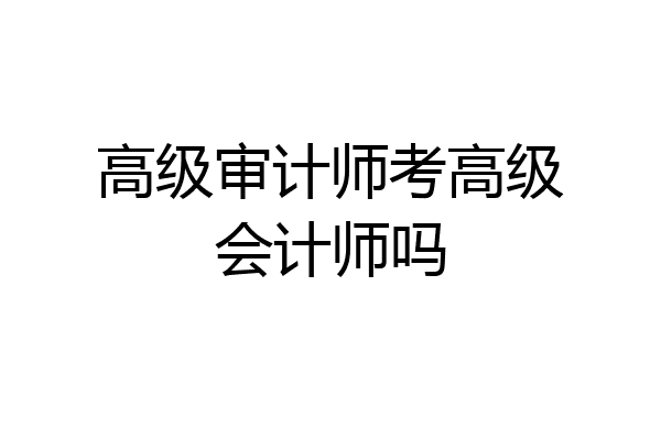 高级审计师考高级会计师吗