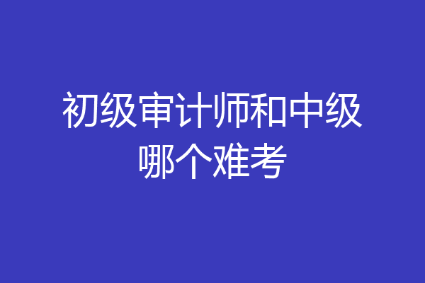 初级审计师和中级哪个难考