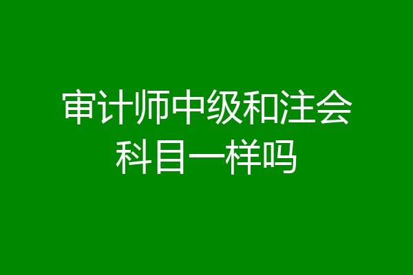 审计师中级和注会科目一样吗