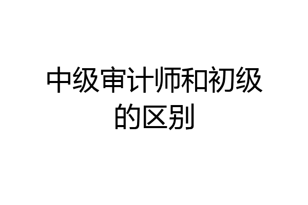 中级审计师和初级的区别