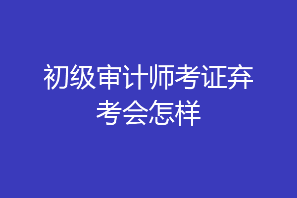 初级审计师考证弃考会怎样