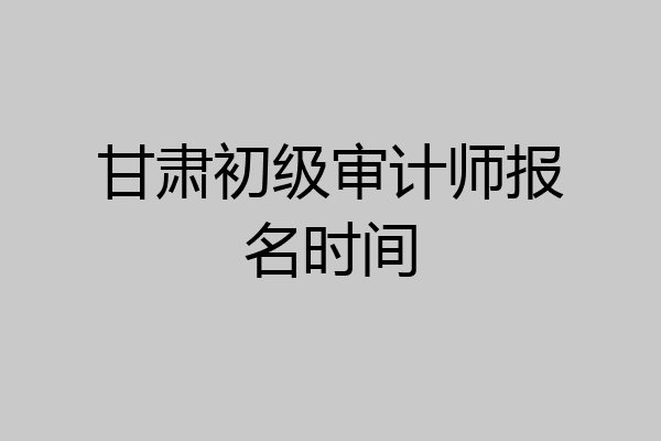 甘肃初级审计师报名时间