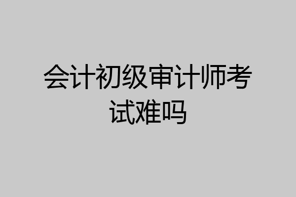 会计初级审计师考试难吗