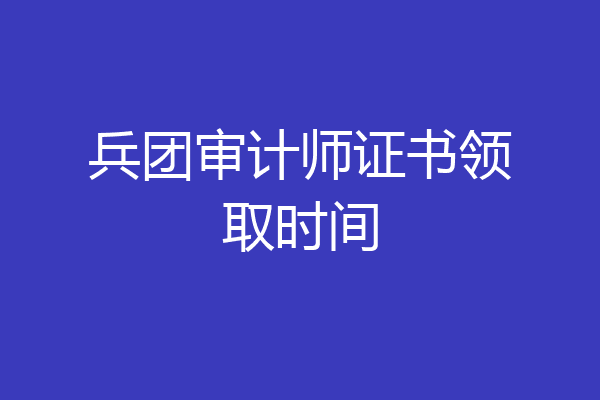 兵团审计师证书领取时间