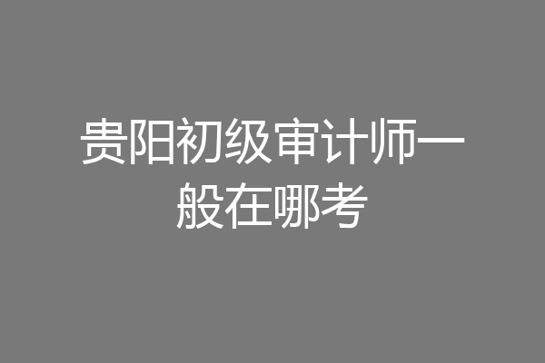 贵阳初级审计师一般在哪考
