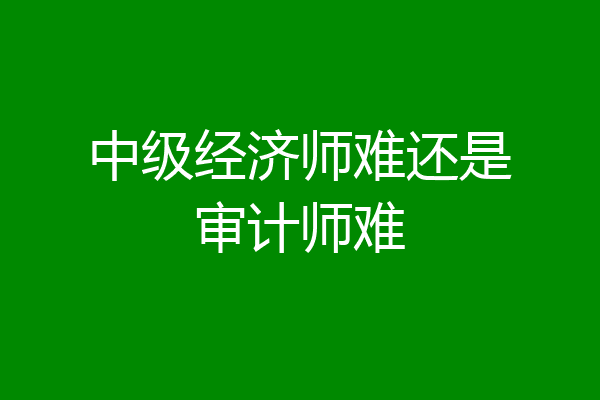 中级经济师难还是审计师难