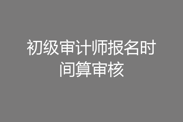 初级审计师报名时间算审核
