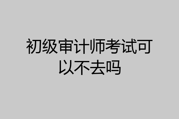 初级审计师考试可以不去吗