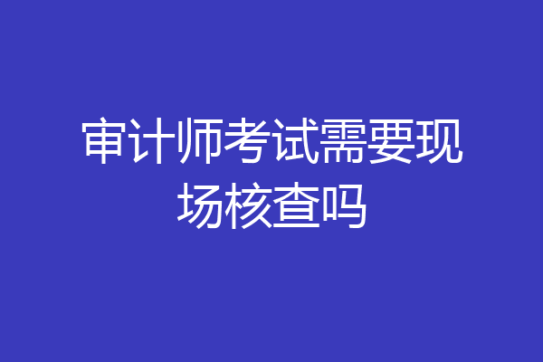 审计师考试需要现场核查吗