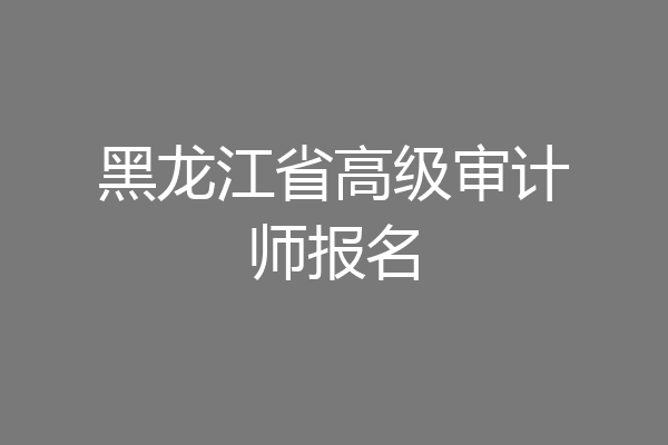 黑龙江省高级审计师报名