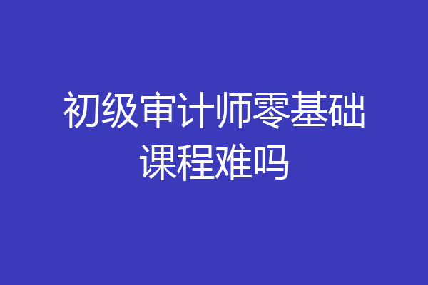 初级审计师零基础课程难吗