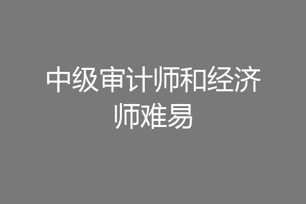 中级审计师和经济师难易
