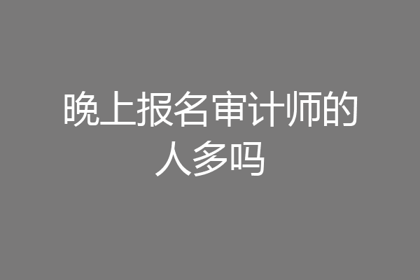 晚上报名审计师的人多吗