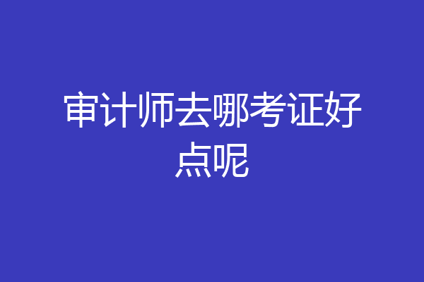 审计师去哪考证好点呢