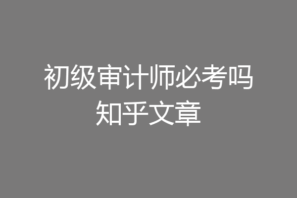 初级审计师必考吗知乎文章