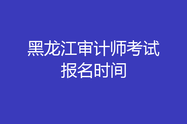 黑龙江审计师考试报名时间