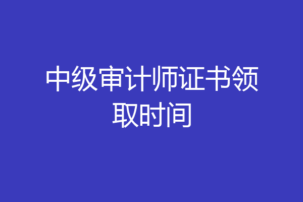 中级审计师证书领取时间