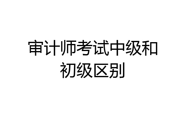 审计师考试中级和初级区别