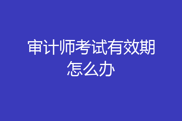 审计师考试有效期怎么办