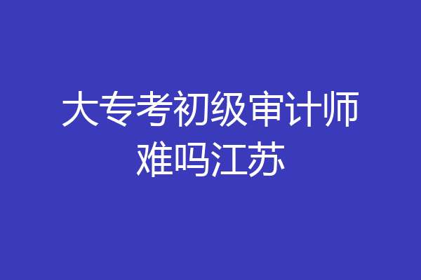 大专考初级审计师难吗江苏