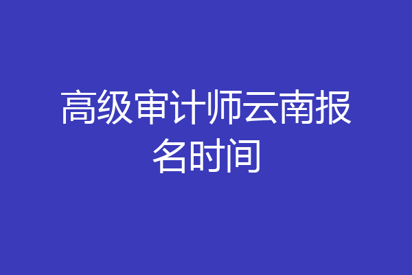 高级审计师云南报名时间