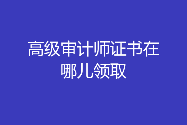高级审计师证书在哪儿领取