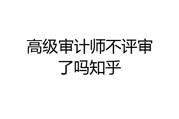 高级审计师不评审了吗知乎