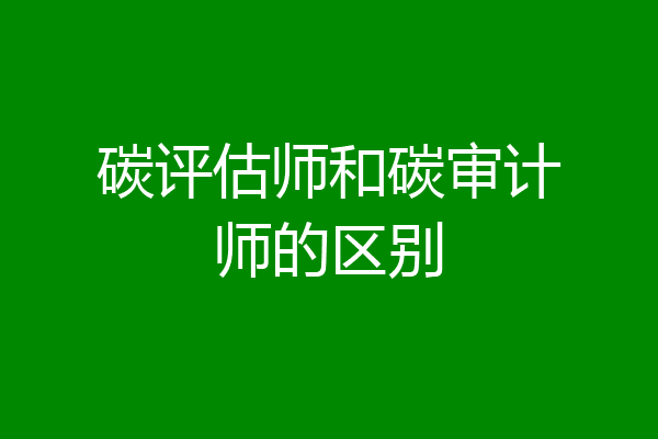 碳评估师和碳审计师的区别