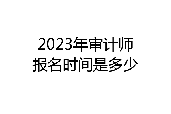 2023年审计师报名时间是多少