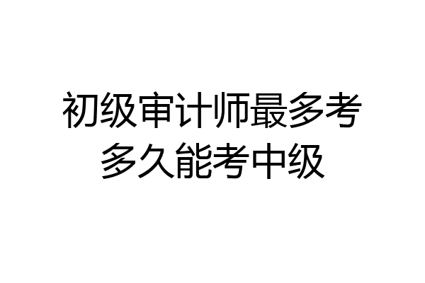 初级审计师最多考多久能考中级
