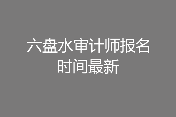 六盘水审计师报名时间最新