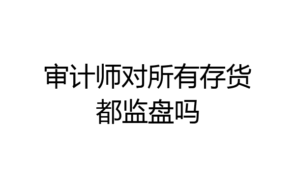 审计师对所有存货都监盘吗