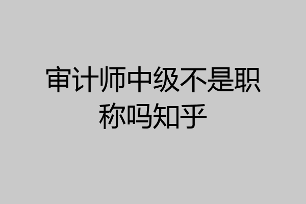 审计师中级不是职称吗知乎