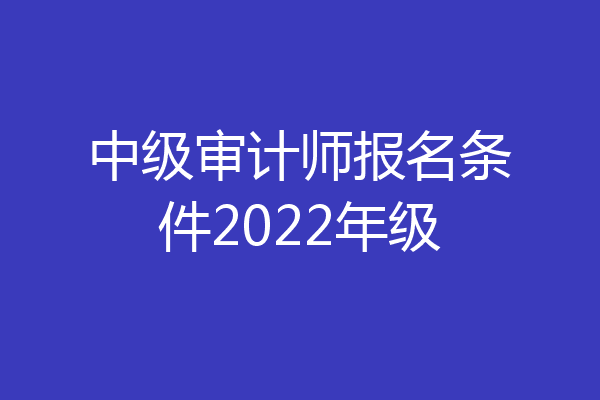 中级审计师报名条件2022年级