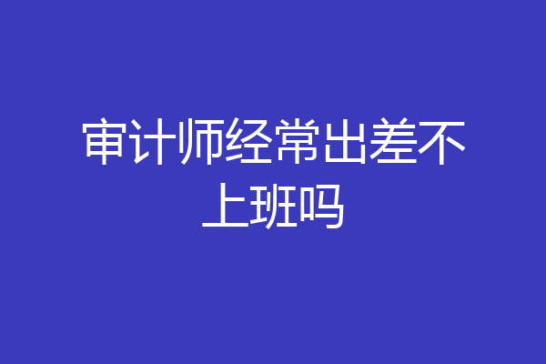 审计师经常出差不上班吗