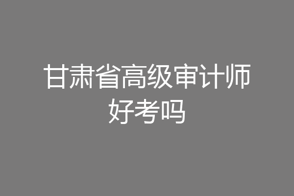 甘肃省高级审计师好考吗