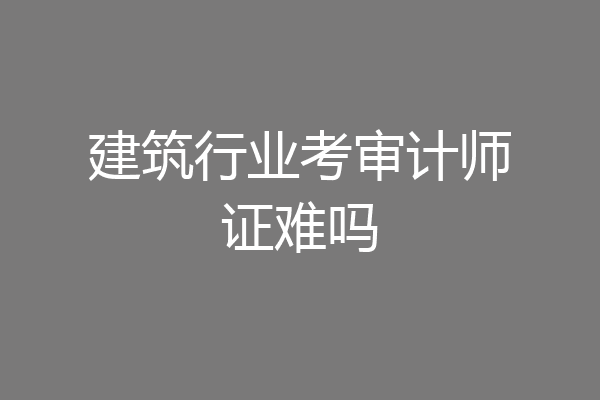 建筑行业考审计师证难吗