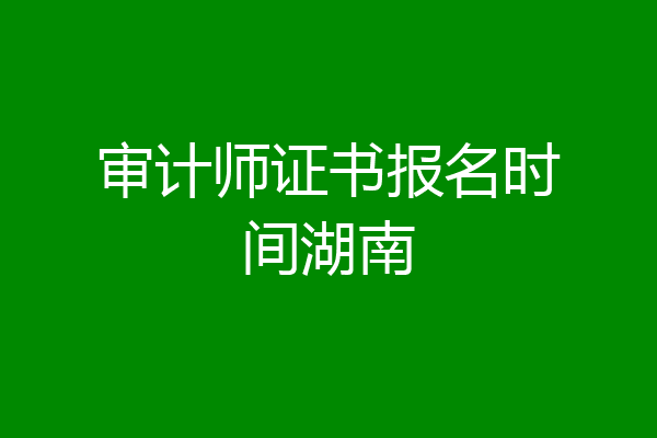 审计师证书报名时间湖南
