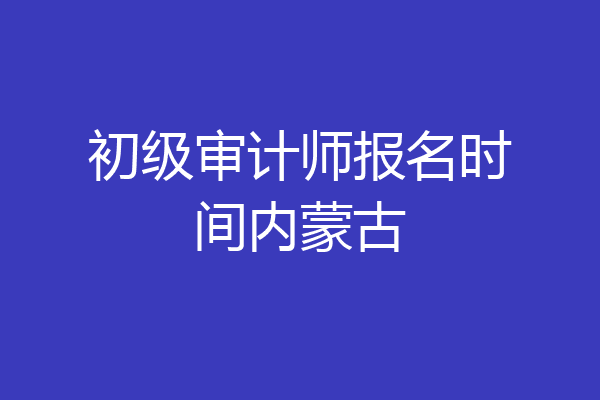 初级审计师报名时间内蒙古