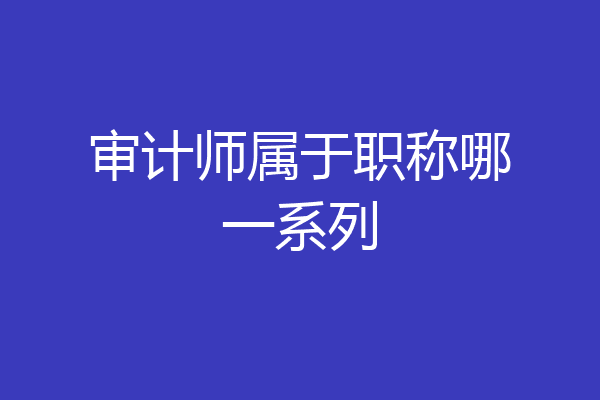 审计师属于职称哪一系列